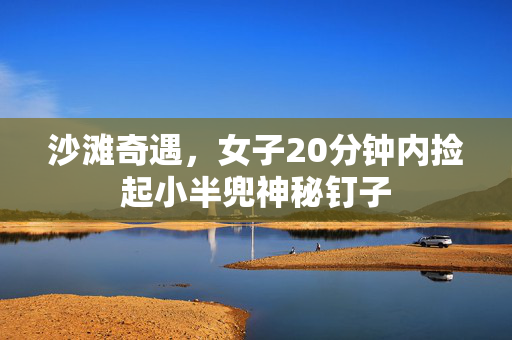 沙滩奇遇，女子20分钟内捡起小半兜神秘钉子