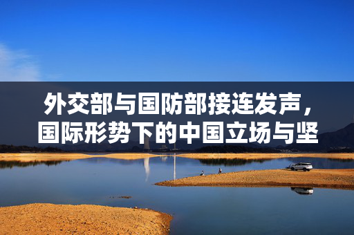 外交部与国防部接连发声，国际形势下的中国立场与坚定决心