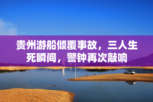 贵州游船倾覆事故，三人生死瞬间，警钟再次敲响