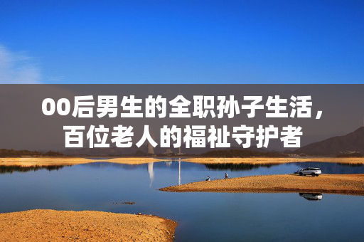 00后男生的全职孙子生活，百位老人的福祉守护者