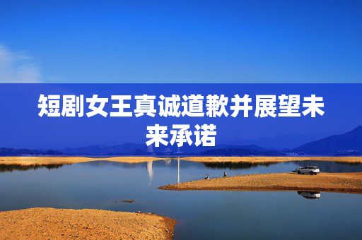短剧女王真诚道歉并展望未来承诺