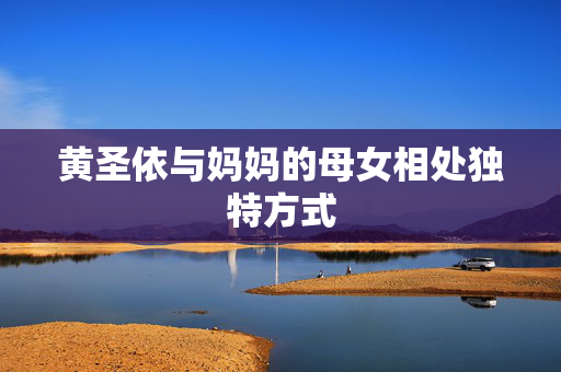 黄圣依与妈妈的母女相处独特方式