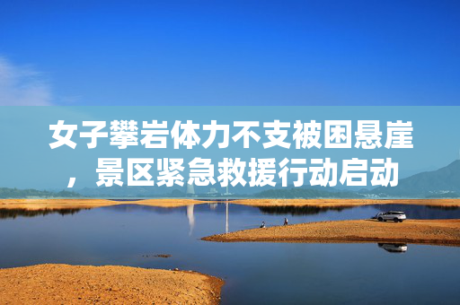 女子攀岩体力不支被困悬崖，景区紧急救援行动启动