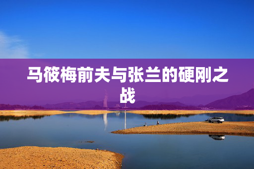 马筱梅前夫与张兰的硬刚之战