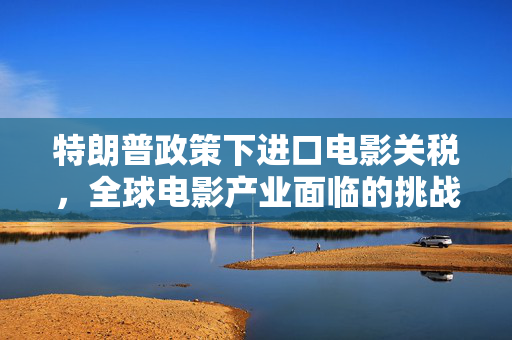特朗普政策下进口电影关税，全球电影产业面临的挑战与影响
