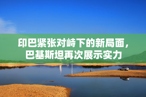 印巴紧张对峙下的新局面，巴基斯坦再次展示实力