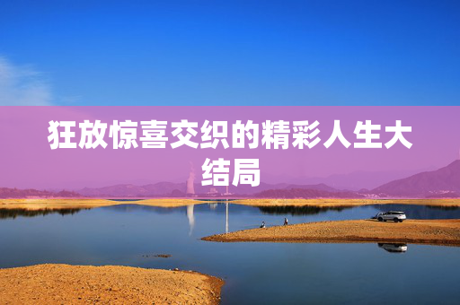 狂放惊喜交织的精彩人生大结局