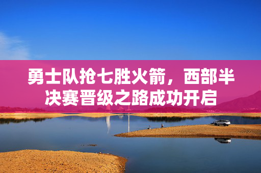 勇士队抢七胜火箭，西部半决赛晋级之路成功开启