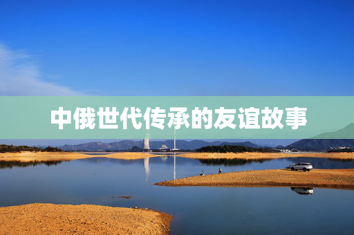 中俄世代传承的友谊故事