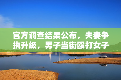 官方调查结果公布，夫妻争执升级，男子当街殴打女子事件始末