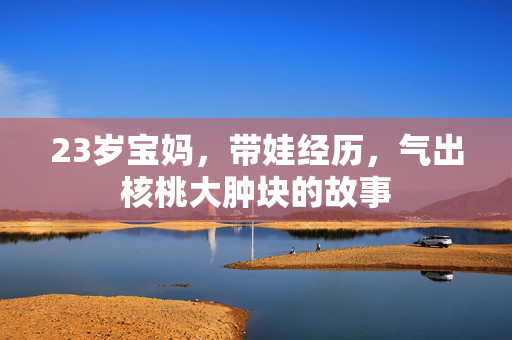 23岁宝妈，带娃经历，气出核桃大肿块的故事