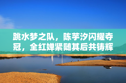 跳水梦之队，陈芋汐闪耀夺冠，全红婵紧随其后共铸辉煌