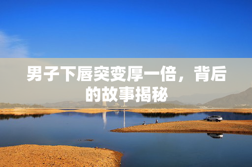 男子下唇突变厚一倍，背后的故事揭秘