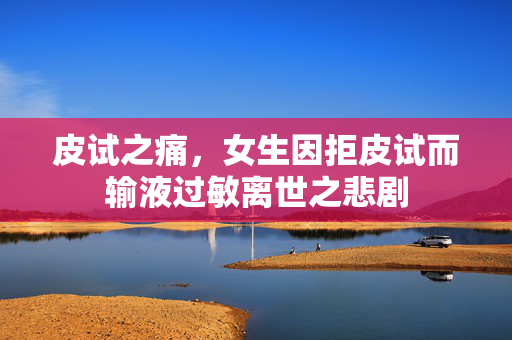 皮试之痛，女生因拒皮试而输液过敏离世之悲剧