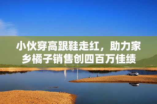 小伙穿高跟鞋走红，助力家乡橘子销售创四百万佳绩