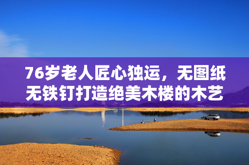 76岁老人匠心独运，无图纸无铁钉打造绝美木楼的木艺传奇