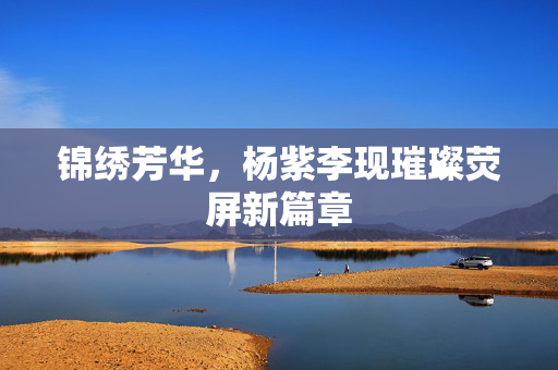 锦绣芳华，杨紫李现璀璨荧屏新篇章