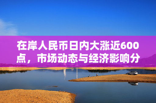 在岸人民币日内大涨近600点，市场动态与经济影响分析