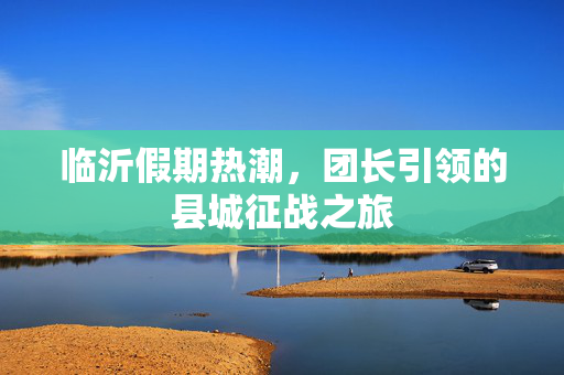 临沂假期热潮，团长引领的县城征战之旅