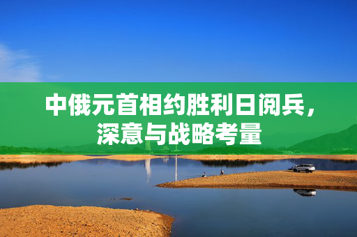 中俄元首相约胜利日阅兵，深意与战略考量