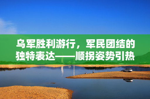 乌军胜利游行，军民团结的独特表达——顺拐姿势引热议