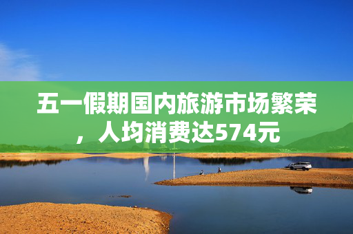 五一假期国内旅游市场繁荣，人均消费达574元