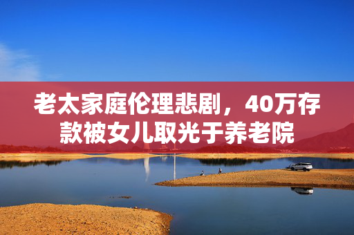 老太家庭伦理悲剧，40万存款被女儿取光于养老院