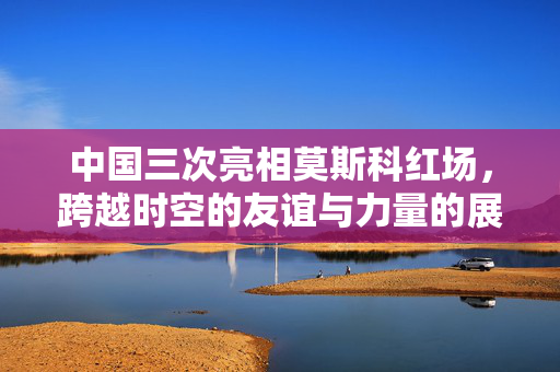 中国三次亮相莫斯科红场，跨越时空的友谊与力量的展示