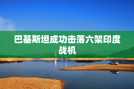 巴基斯坦成功击落六架印度战机