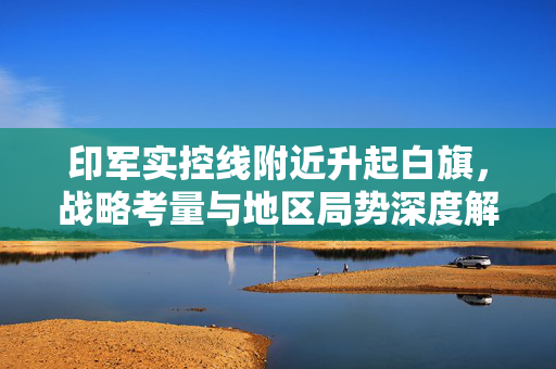印军实控线附近升起白旗，战略考量与地区局势深度解析