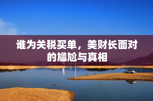 谁为关税买单，美财长面对的尴尬与真相