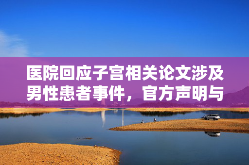 医院回应子宫相关论文涉及男性患者事件，官方声明与处理措施
