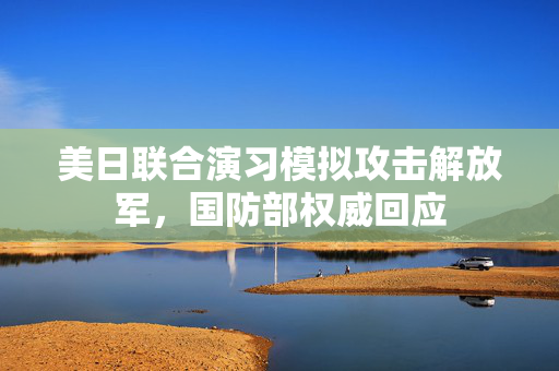 美日联合演习模拟攻击解放军，国防部权威回应