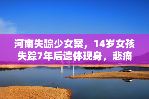 河南失踪少女案，14岁女孩失踪7年后遗体现身，悲痛真相揭露