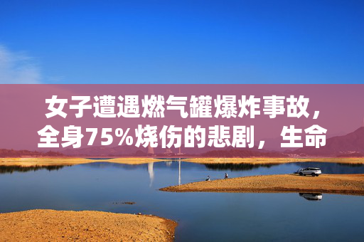 女子遭遇燃气罐爆炸事故，全身75%烧伤的悲剧，生命的挑战与坚韧的意志