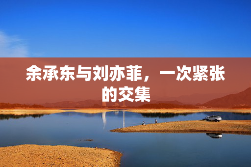 余承东与刘亦菲，一次紧张的交集