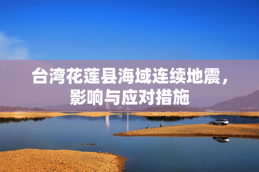 台湾花莲县海域连续地震，影响与应对措施