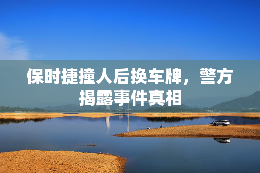 保时捷撞人后换车牌，警方揭露事件真相