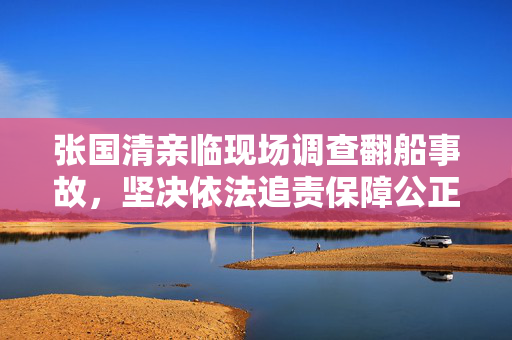 张国清亲临现场调查翻船事故，坚决依法追责保障公正