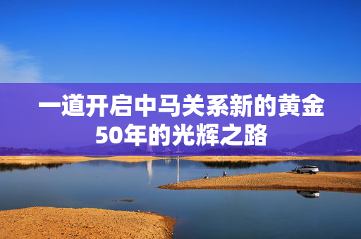 一道开启中马关系新的黄金50年的光辉之路