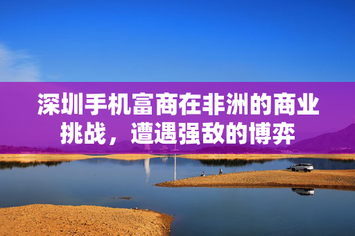 深圳手机富商在非洲的商业挑战，遭遇强敌的博弈