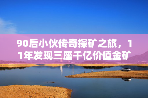 90后小伙传奇探矿之旅，11年发现三座千亿价值金矿的非凡历程