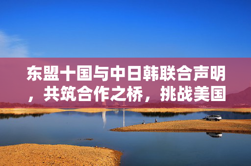 东盟十国与中日韩联合声明，共筑合作之桥，挑战美国霸权