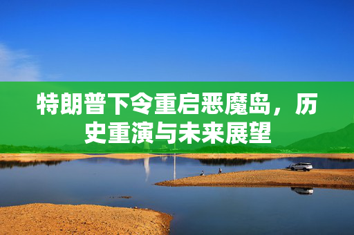 特朗普下令重启恶魔岛，历史重演与未来展望