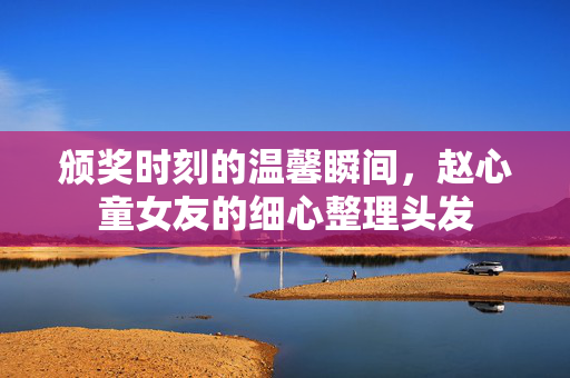 颁奖时刻的温馨瞬间，赵心童女友的细心整理头发