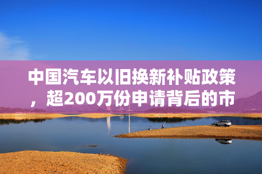 中国汽车以旧换新补贴政策，超200万份申请背后的市场与展望