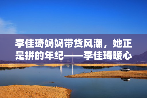 李佳琦妈妈带货风潮，她正是拼的年纪——李佳琦暖心回应