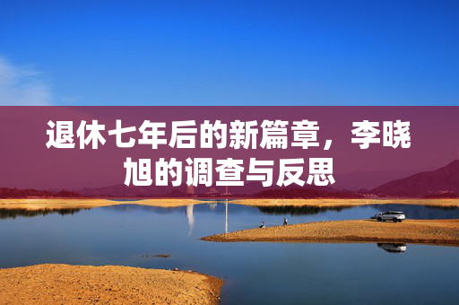 退休七年后的新篇章，李晓旭的调查与反思
