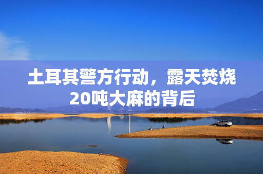 土耳其警方行动，露天焚烧20吨大麻的背后