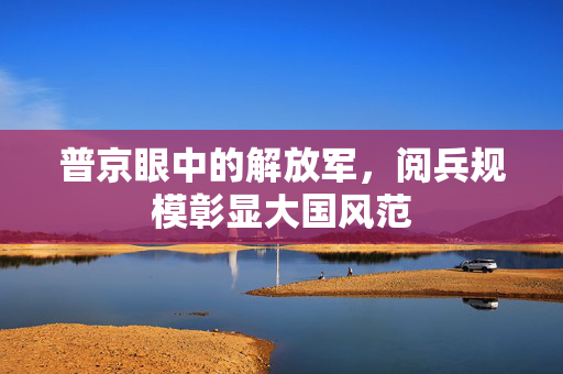 普京眼中的解放军，阅兵规模彰显大国风范